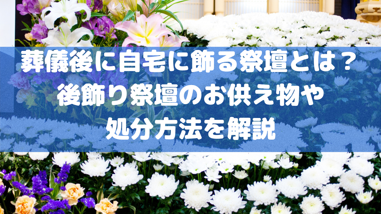 葬儀後に自宅に飾る祭壇とは？後飾り祭壇のお供え物や処分方法を解説